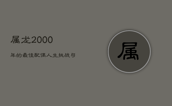 1、属龙2000年的最佳配偶：人生挑战与珍惜相伴前行