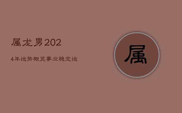 1、属龙男2024年运势概览：事业稳定，运势平稳