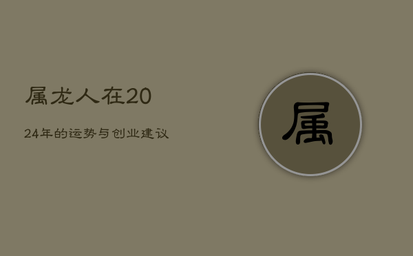 1、属龙人在2024年的运势与创业建议：合作大吉，开车需谨慎，年龄34岁