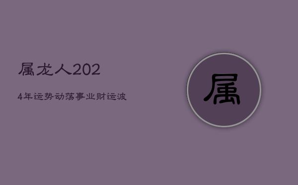 1、属龙人2024年运势动荡，事业财运波动大，感情运不稳