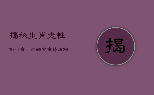 1、《揭秘生肖龙性格与命运：白蜡金命特质解析》