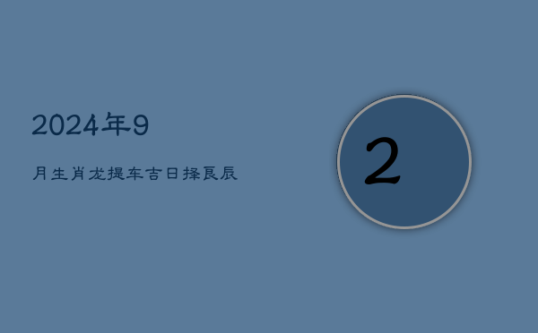 2024年9月生肖龙提车吉日，择良辰迎新车