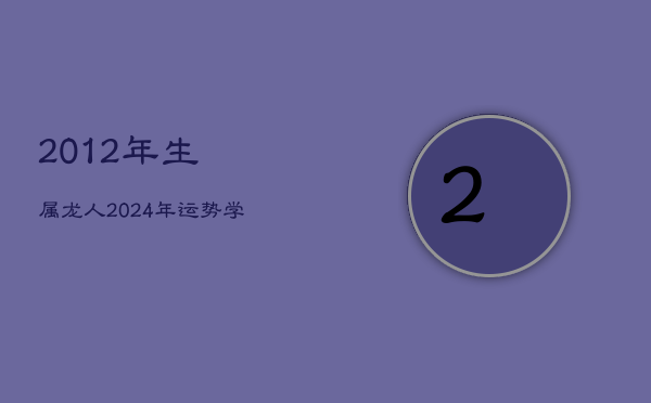 2012年生属龙人2024年运势：学业受阻，健康下滑，每月运程详析