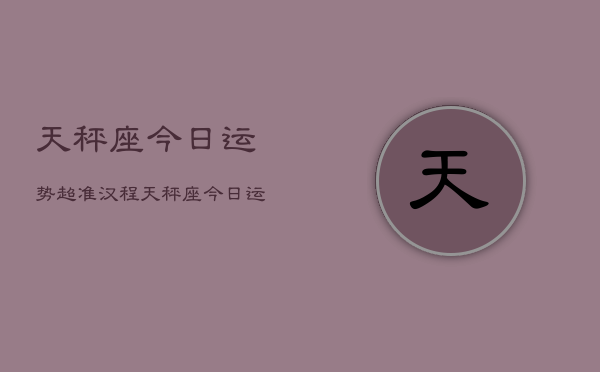 天秤座今日运势超准汉程，天秤座今日运势：汉程超准预测