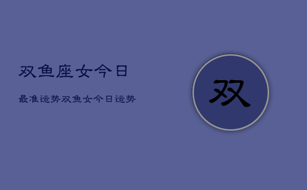 双鱼座女今日最准运势，双鱼女今日运势超准预测