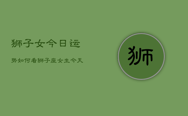 狮子女今日运势如何看，狮子座女生今天运气查询