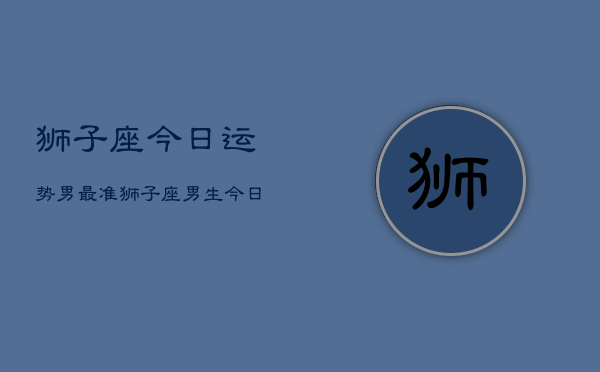 狮子座今日运势男最准，狮子座男生今日运势最准