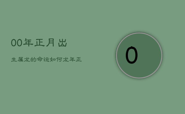 1、00年正月出生属龙的命运如何，龙年正月诞生命途走向